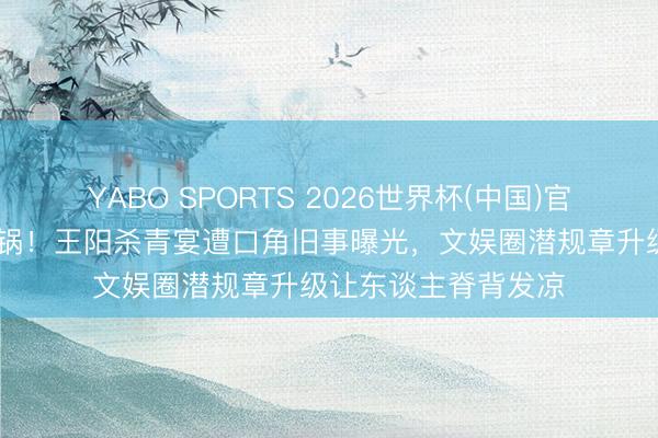 YABO SPORTS 2026世界杯(中国)官网注册登录 全网炸锅！王阳杀青宴遭口角旧事曝光，文娱圈潜规章升级让东谈主脊背发凉