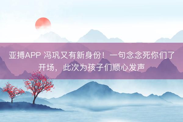 亚搏APP 冯巩又有新身份！一句念念死你们了开场，此次为孩子们顺心发声