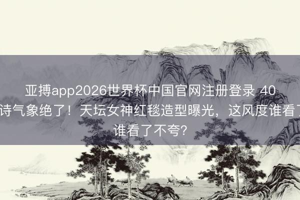 亚搏app2026世界杯中国官网注册登录 40岁刘诗诗气象绝了！天坛女神红毯造型曝光，这风度谁看了不夸？