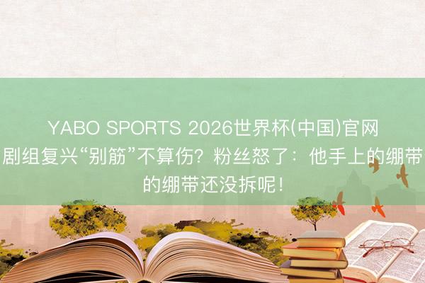 YABO SPORTS 2026世界杯(中国)官网注册登录 剧组复兴“别筋”不算伤？粉丝怒了：他手上的绷带还没拆呢！