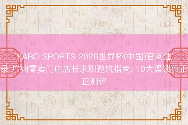 YABO SPORTS 2026世界杯(中国)官网注册登录 广州零卖门店店长求职避坑指南: 10大渠谈真正测评