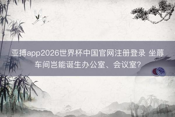 亚搏app2026世界杯中国官网注册登录 坐蓐车间岂能诞生办公室、会议室?