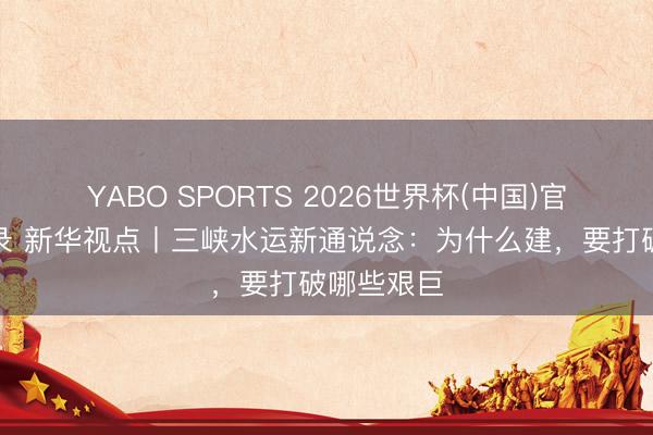 YABO SPORTS 2026世界杯(中国)官网注册登录 新华视点丨三峡水运新通说念：为什么建，要打破哪些艰巨