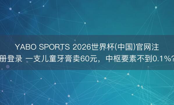 YABO SPORTS 2026世界杯(中国)官网注册登录 一支儿童牙膏卖60元，中枢要素不到0.1%？
