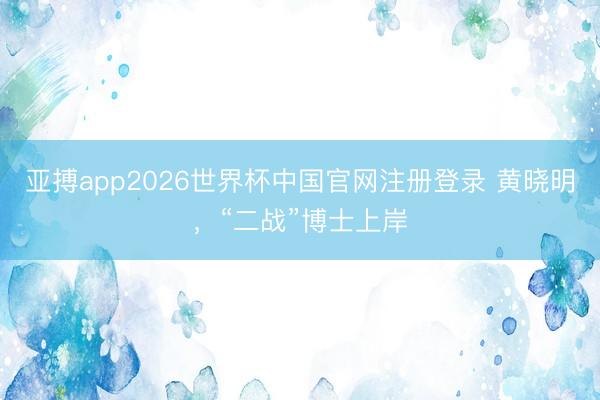 亚搏app2026世界杯中国官网注册登录 黄晓明，“二战”博士上岸