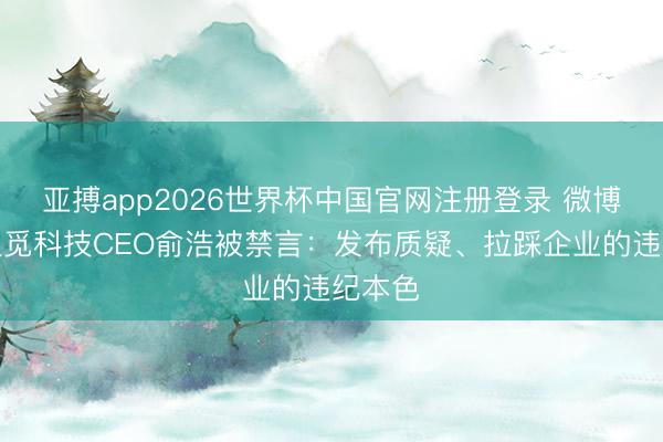 亚搏app2026世界杯中国官网注册登录 微博复兴追觅科技CEO俞浩被禁言：发布质疑、拉踩企业的违纪本色