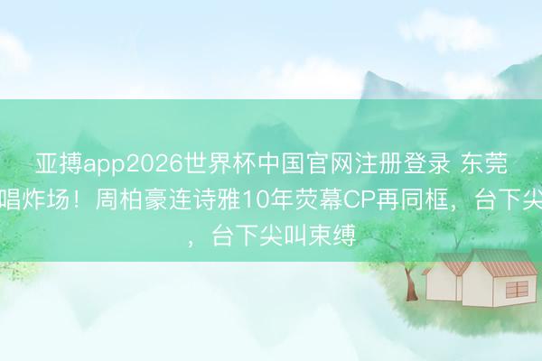 亚搏app2026世界杯中国官网注册登录 东莞雨中齐唱炸场！周柏豪连诗雅10年荧幕CP再同框，台下尖叫束缚