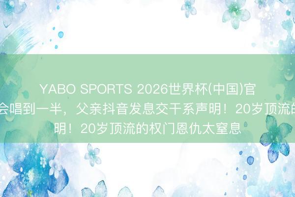 YABO SPORTS 2026世界杯(中国)官网注册登录 演唱会唱到一半，父亲抖音发息交干系声明！20岁顶流的权门恩仇太窒息