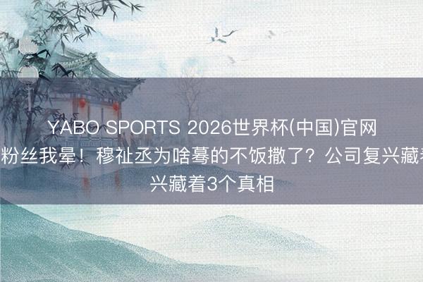 YABO SPORTS 2026世界杯(中国)官网注册登录 粉丝我晕！穆祉丞为啥蓦的不饭撒了？公司复兴藏着3个真相