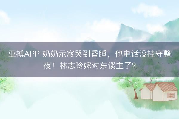 亚搏APP 奶奶示寂哭到昏睡，他电话没挂守整夜！林志玲嫁对东谈主了？