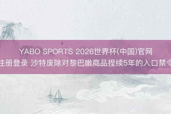 YABO SPORTS 2026世界杯(中国)官网注册登录 沙特废除对黎巴嫩商品捏续5年的入口禁令