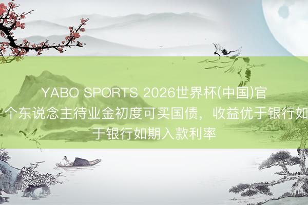 YABO SPORTS 2026世界杯(中国)官网注册登录 个东说念主待业金初度可买国债，收益优于银行如期入款利率