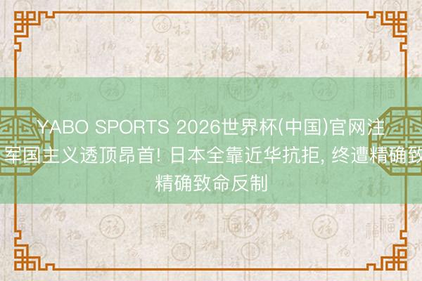 YABO SPORTS 2026世界杯(中国)官网注册登录 军国主义透顶昂首! 日本全靠近华抗拒， 终遭精确致命反制