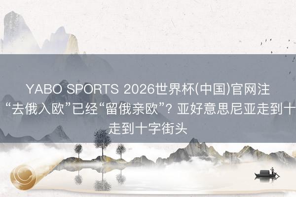 YABO SPORTS 2026世界杯(中国)官网注册登录 “去俄入欧”已经“留俄亲欧”? 亚好意思尼亚走到十字街头