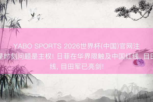 YABO SPORTS 2026世界杯(中国)官网注册登录 不是时刻问题是主权! 日菲在华界限触及中国红线， 目田军已亮剑!