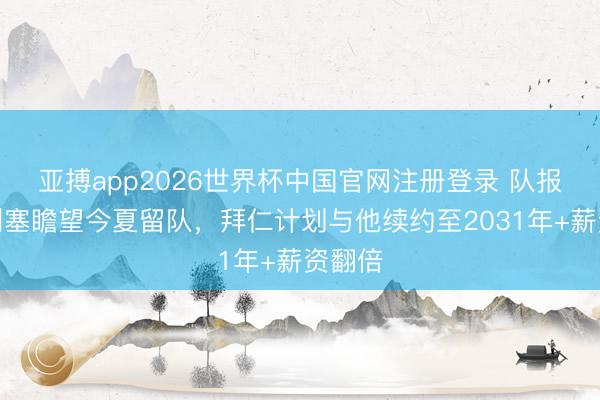 亚搏app2026世界杯中国官网注册登录 队报：奥利塞瞻望今夏留队，拜仁计划与他续约至2031年+薪资翻倍