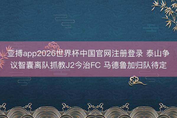 亚搏app2026世界杯中国官网注册登录 泰山争议智囊离队抓教J2今治FC 马德鲁加归队待定