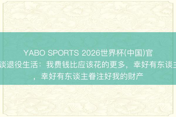 YABO SPORTS 2026世界杯(中国)官网注册登录 雷纳谈退役生活：我费钱比应该花的更多，幸好有东谈主眷注好我的财产