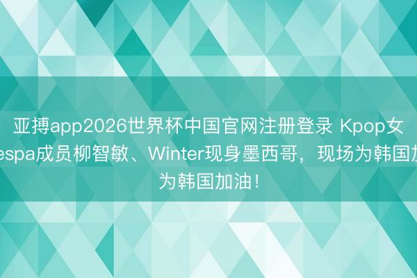 亚搏app2026世界杯中国官网注册登录 Kpop女团Aespa成员柳智敏、Winter现身墨西哥，现场为韩国加油！