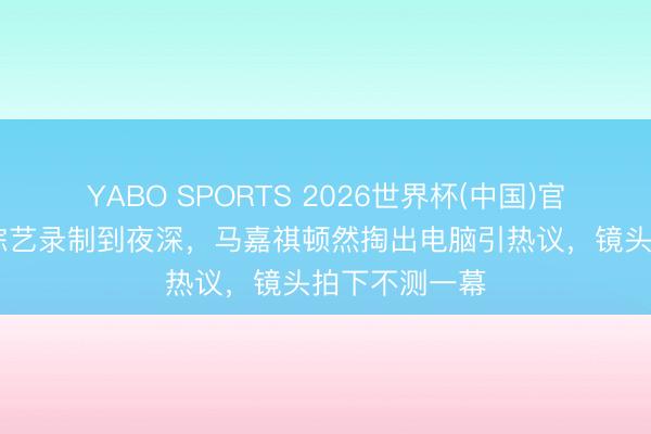 YABO SPORTS 2026世界杯(中国)官网注册登录 综艺录制到夜深，马嘉祺顿然掏出电脑引热议，镜头拍下不测一幕