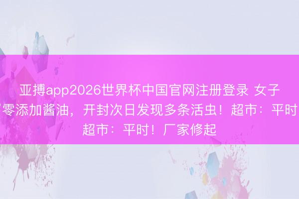 亚搏app2026世界杯中国官网注册登录 女子购买“海天”零添加酱油，开封次日发现多条活虫！超市：平时！厂家修起