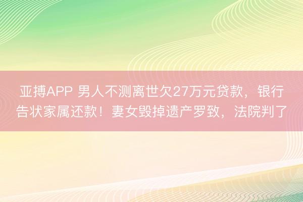 亚搏APP 男人不测离世欠27万元贷款，银行告状家属还款！妻女毁掉遗产罗致，法院判了