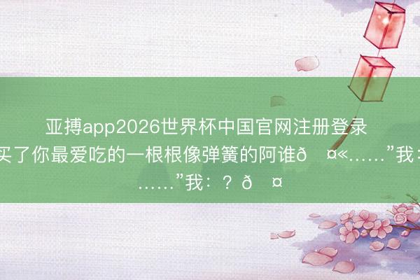 亚搏app2026世界杯中国官网注册登录 奶奶：“买了你最爱吃的一根根像弹簧的阿谁🤫……”我：？🤔