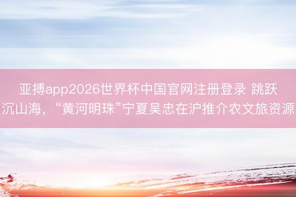 亚搏app2026世界杯中国官网注册登录 跳跃沉山海，“黄河明珠”宁夏吴忠在沪推介农文旅资源