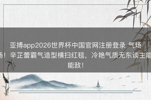 亚搏app2026世界杯中国官网注册登录 气场炸场！辛芷蕾霸气造型横扫红毯，冷艳气质无东谈主能敌！