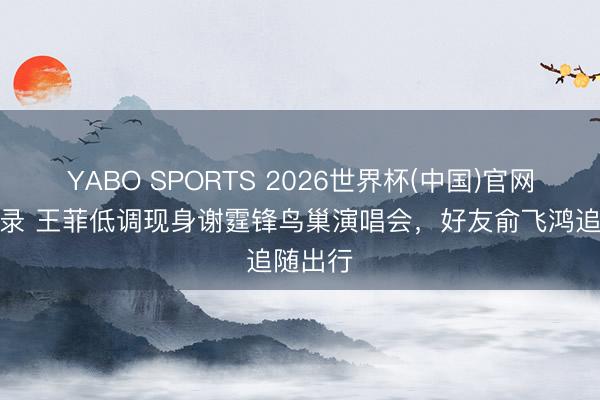 YABO SPORTS 2026世界杯(中国)官网注册登录 王菲低调现身谢霆锋鸟巢演唱会，好友俞飞鸿追随出行