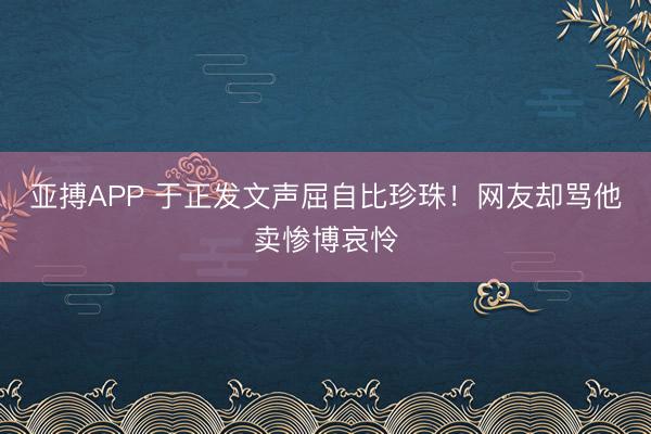 亚搏APP 于正发文声屈自比珍珠！网友却骂他卖惨博哀怜
