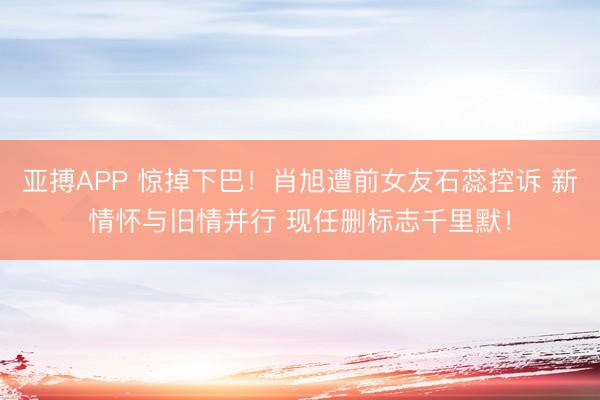 亚搏APP 惊掉下巴！肖旭遭前女友石蕊控诉 新情怀与旧情并行 现任删标志千里默！