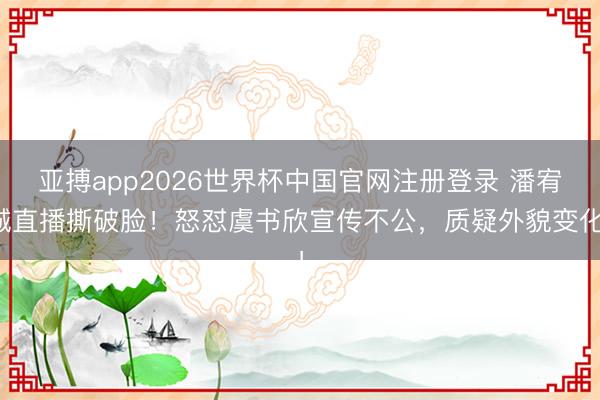 亚搏app2026世界杯中国官网注册登录 潘宥诚直播撕破脸!怒怼虞书欣宣传不公,质疑外貌变化!