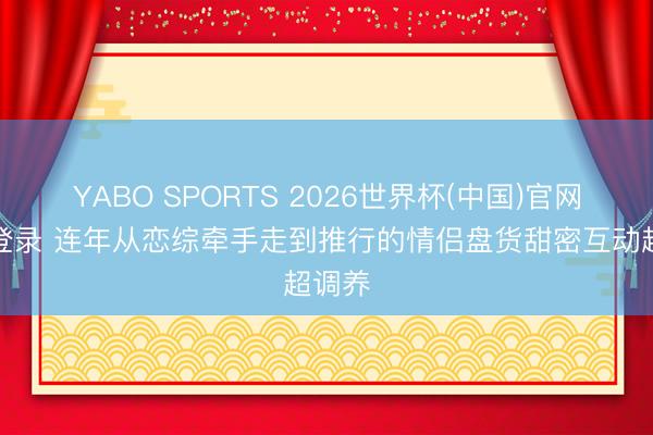 YABO SPORTS 2026世界杯(中国)官网注册登录 连年从恋综牵手走到推行的情侣盘货甜密互动超调养