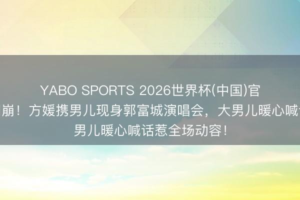 YABO SPORTS 2026世界杯(中国)官网注册登录 泪崩！方媛携男儿现身郭富城演唱会，大男儿暖心喊话惹全场动容！