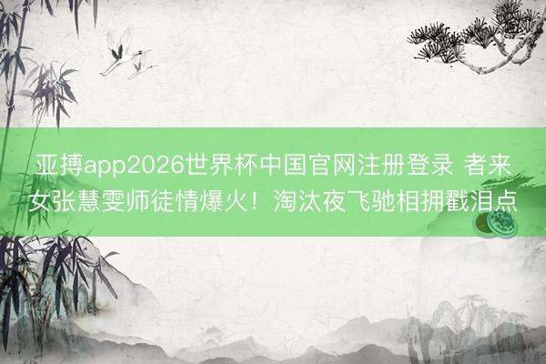 亚搏app2026世界杯中国官网注册登录 者来女张慧雯师徒情爆火!淘汰夜飞驰相拥戳泪点