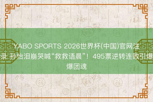 YABO SPORTS 2026世界杯(中国)官网注册登录 孙怡泪崩哭喊“救救语晨”！495票逆转连败引爆团魂