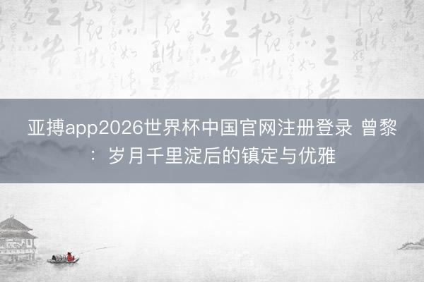 亚搏app2026世界杯中国官网注册登录 曾黎：岁月千里淀后的镇定与优雅