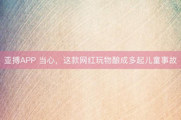 亚搏APP 当心，这款网红玩物酿成多起儿童事故