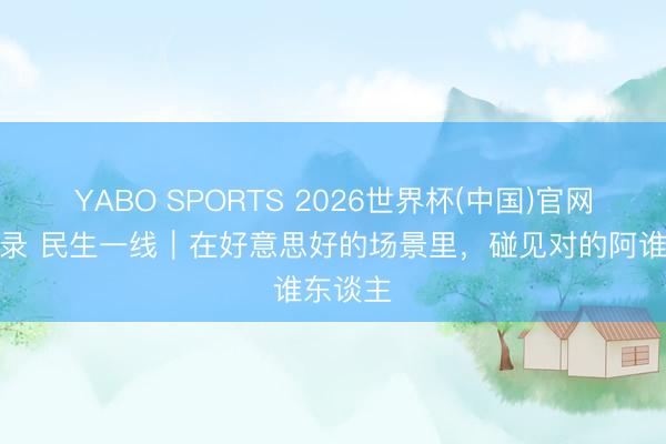 YABO SPORTS 2026世界杯(中国)官网注册登录 民生一线｜在好意思好的场景里，碰见对的阿谁东谈主