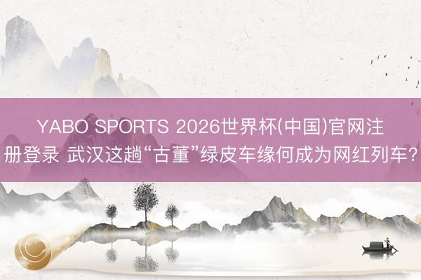 YABO SPORTS 2026世界杯(中国)官网注册登录 武汉这趟“古董”绿皮车缘何成为网红列车？