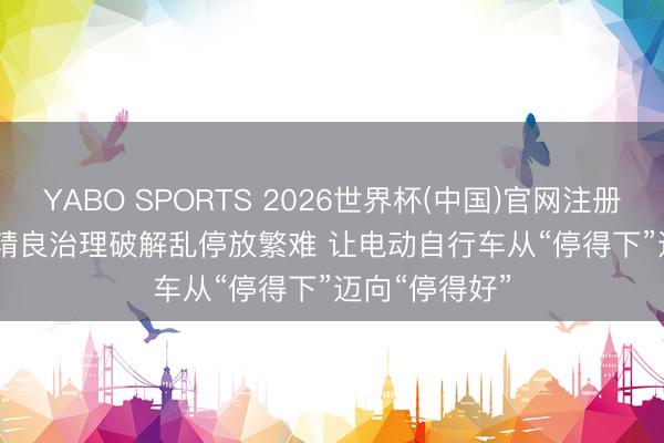 YABO SPORTS 2026世界杯(中国)官网注册登录 北京以精良治理破解乱停放繁难 让电动自行车从“停得下”迈向“停得好”