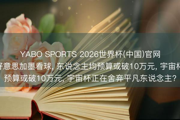 YABO SPORTS 2026世界杯(中国)官网注册登录 中国球迷奔赴好意思加墨看球， 东说念主均预算或破10万元， 宇宙杯正在舍弃平凡东说念主?