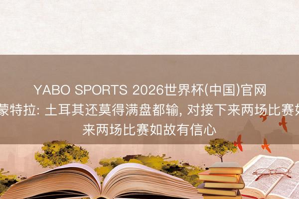 YABO SPORTS 2026世界杯(中国)官网注册登录 蒙特拉: 土耳其还莫得满盘都输， 对接下来两场比赛如故有信心