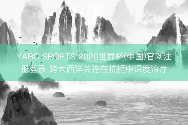 YABO SPORTS 2026世界杯(中国)官网注册登录 跨大西洋关连在抗拒中深度治疗