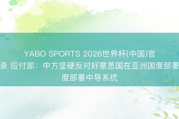 YABO SPORTS 2026世界杯(中国)官网注册登录 应付部：中方坚硬反对好意思国在亚洲国度部署中导系统