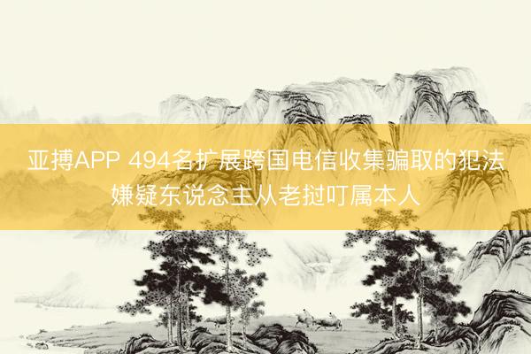 亚搏APP 494名扩展跨国电信收集骗取的犯法嫌疑东说念主从老挝叮属本人