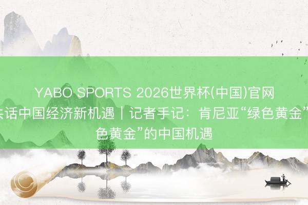 YABO SPORTS 2026世界杯(中国)官网注册登录 共话中国经济新机遇｜记者手记：肯尼亚“绿色黄金”的中国机遇