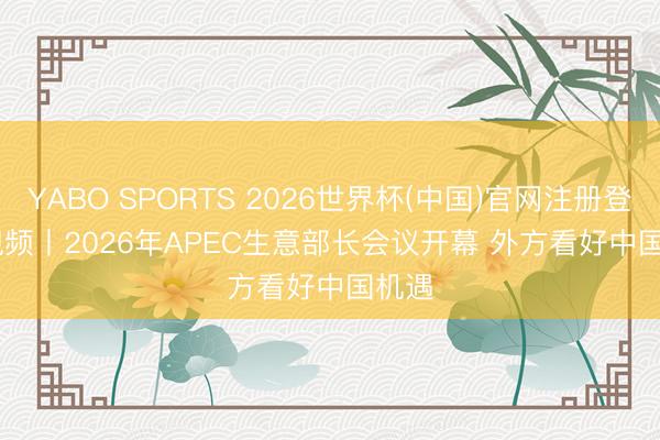 YABO SPORTS 2026世界杯(中国)官网注册登录 视频丨2026年APEC生意部长会议开幕 外方看好中国机遇