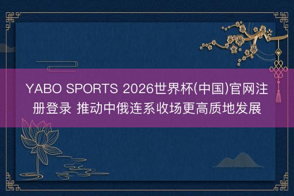 YABO SPORTS 2026世界杯(中国)官网注册登录 推动中俄连系收场更高质地发展